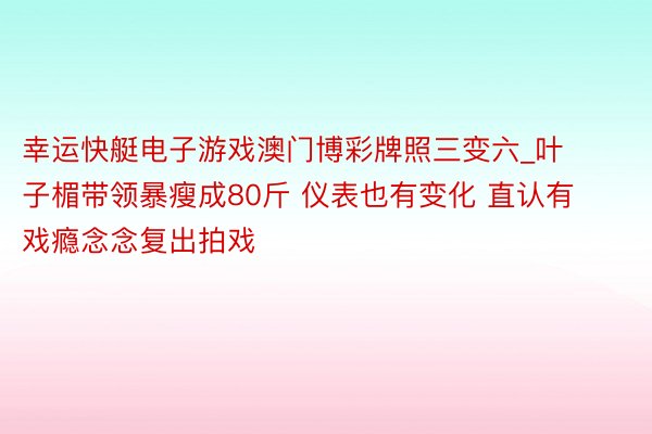 幸运快艇电子游戏澳门博彩牌照三变六_叶子楣带领暴瘦成80斤 仪表也有变化 直认有戏瘾念念复出拍戏