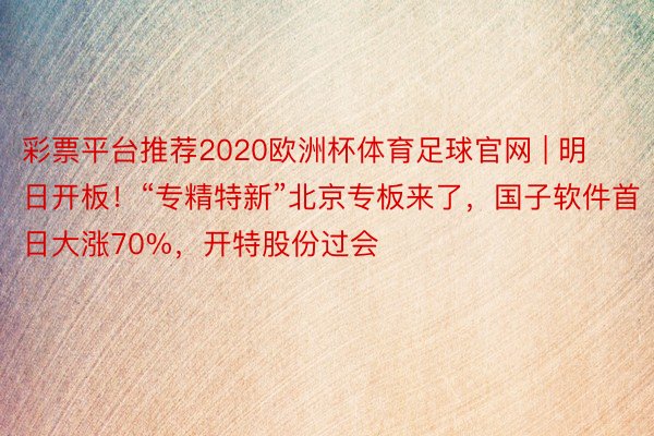 彩票平台推荐2020欧洲杯体育足球官网 | 明日开板！“专精特新”北京专板来了，国子软件首日大涨70%，开特股份过会