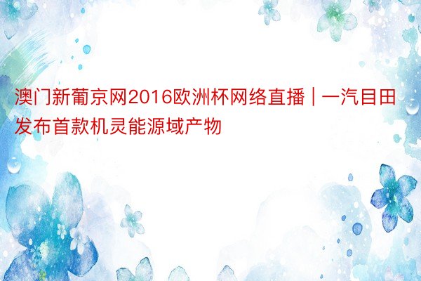 澳门新葡京网2016欧洲杯网络直播 | 一汽目田发布首款机灵能源域产物