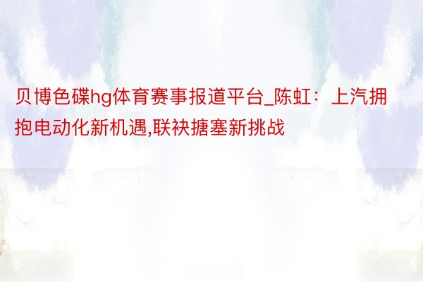 贝博色碟hg体育赛事报道平台_陈虹：上汽拥抱电动化新机遇,联袂搪塞新挑战