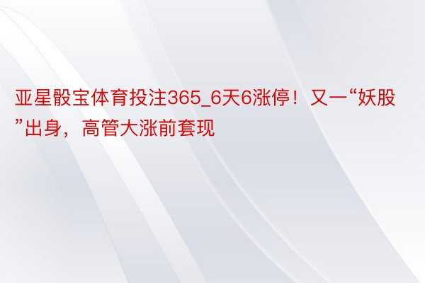 亚星骰宝体育投注365_6天6涨停！又一“妖股”出身，高管大涨前套现