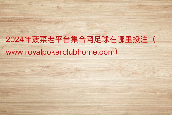 2024年菠菜老平台集合网足球在哪里投注（www.royalpokerclubhome.com）