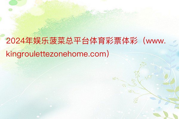 2024年娱乐菠菜总平台体育彩票体彩（www.kingroulettezonehome.com）