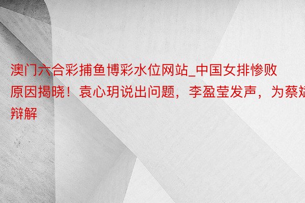 澳门六合彩捕鱼博彩水位网站_中国女排惨败原因揭晓！袁心玥说出问题，李盈莹发声，为蔡斌辩解