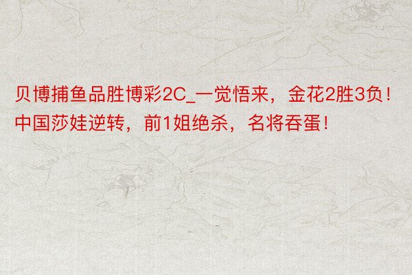 贝博捕鱼品胜博彩2C_一觉悟来，金花2胜3负！中国莎娃逆转，前1姐绝杀，名将吞蛋！