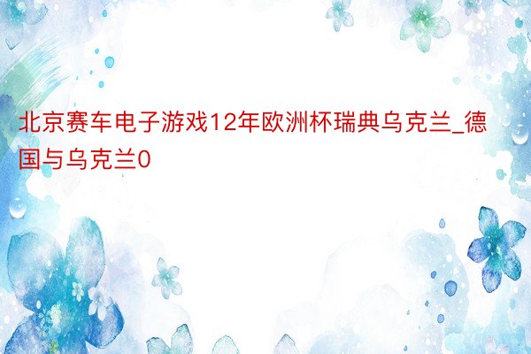北京赛车电子游戏12年欧洲杯瑞典乌克兰_德国与乌克兰0