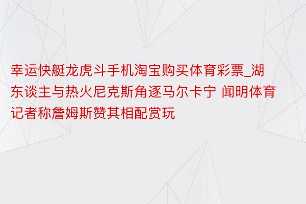 幸运快艇龙虎斗手机淘宝购买体育彩票_湖东谈主与热火尼克斯角逐马尔卡宁 闻明体育记者称詹姆斯赞其相配赏玩