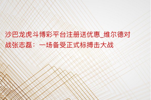 沙巴龙虎斗博彩平台注册送优惠_维尔德对战张志磊：一场备受正式标搏击大战