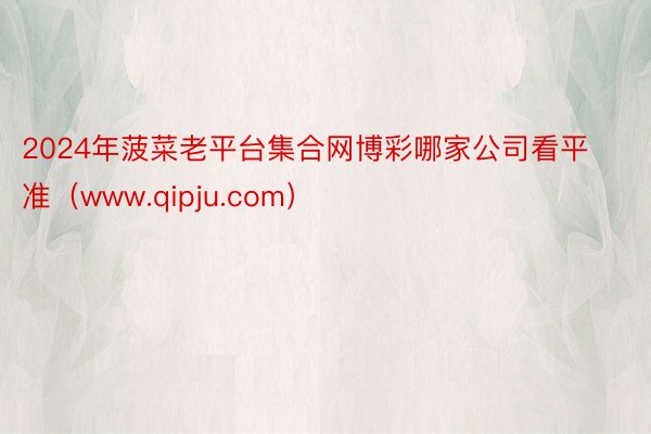 2024年菠菜老平台集合网博彩哪家公司看平准（www.qipju.com）