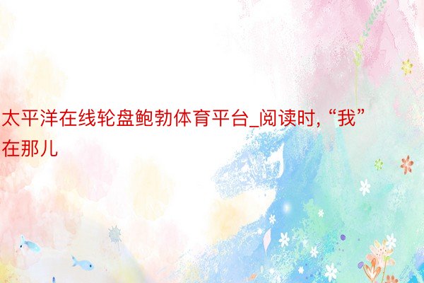 太平洋在线轮盘鲍勃体育平台_阅读时, “我”在那儿