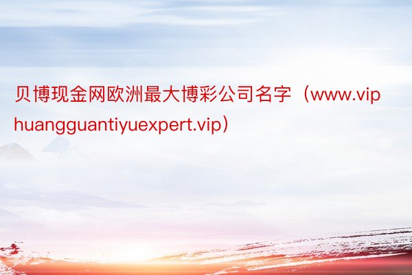 贝博现金网欧洲最大博彩公司名字（www.viphuangguantiyuexpert.vip）