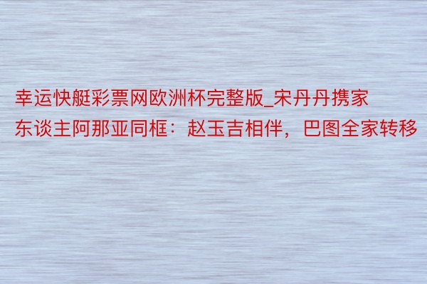 幸运快艇彩票网欧洲杯完整版_宋丹丹携家东谈主阿那亚同框：赵玉吉相伴，巴图全家转移