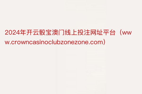 2024年开云骰宝澳门线上投注网址平台（www.crowncasinoclubzonezone.com）