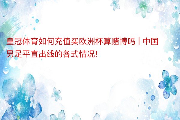 皇冠体育如何充值买欧洲杯算赌博吗 | 中国男足平直出线的各式情况!