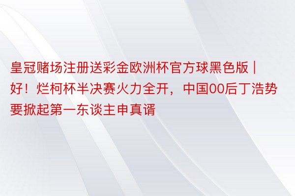 皇冠赌场注册送彩金欧洲杯官方球黑色版 | 好！烂柯杯半决赛火力全开，中国00后丁浩势要掀起第一东谈主申真谞