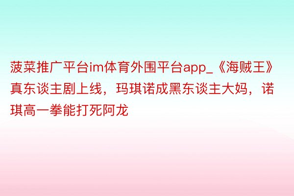 菠菜推广平台im体育外围平台app_《海贼王》真东谈主剧上线，玛琪诺成黑东谈主大妈，诺琪高一拳能打死阿龙