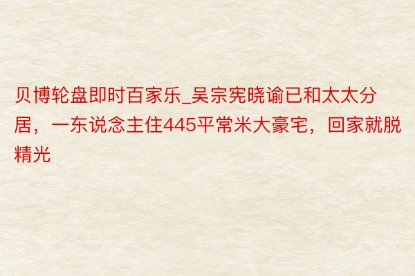 贝博轮盘即时百家乐_吴宗宪晓谕已和太太分居，一东说念主住445平常米大豪宅，回家就脱精光
