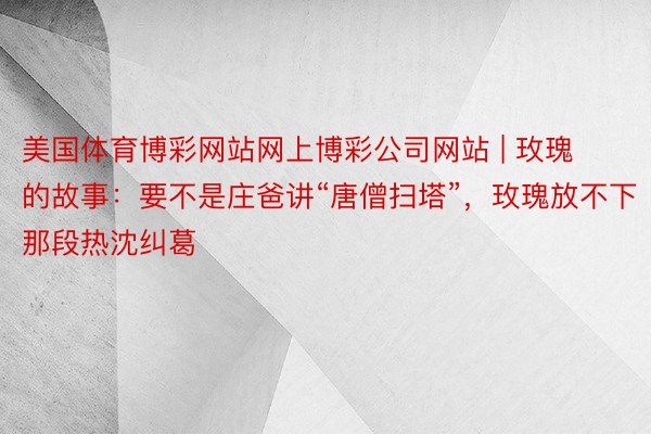 美国体育博彩网站网上博彩公司网站 | 玫瑰的故事：要不是庄爸讲“唐僧扫塔”，玫瑰放不下那段热沈纠葛