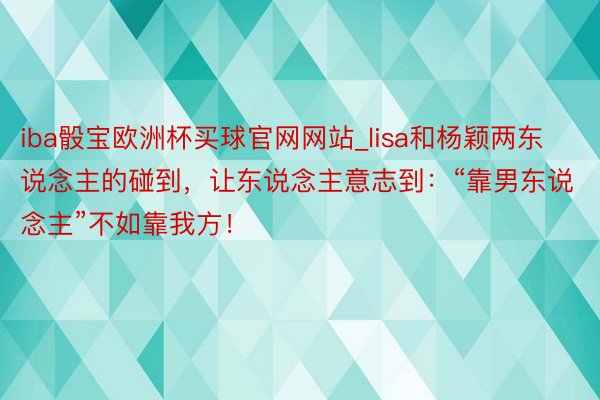 iba骰宝欧洲杯买球官网网站_lisa和杨颖两东说念主的碰到，让东说念主意志到：“靠男东说念主”不如靠我方！