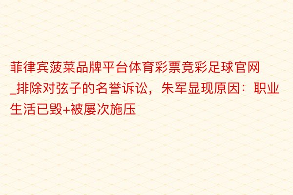 菲律宾菠菜品牌平台体育彩票竞彩足球官网_排除对弦子的名誉诉讼，朱军显现原因：职业生活已毁+被屡次施压