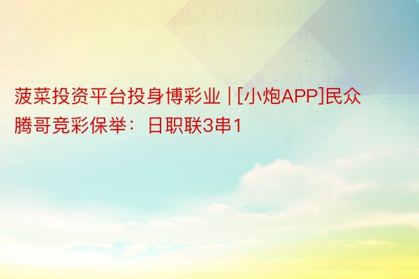 菠菜投资平台投身博彩业 | [小炮APP]民众腾哥竞彩保举：日职联3串1