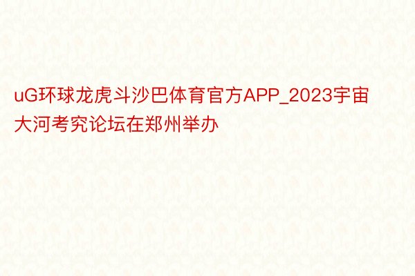 uG环球龙虎斗沙巴体育官方APP_2023宇宙大河考究论坛在郑州举办