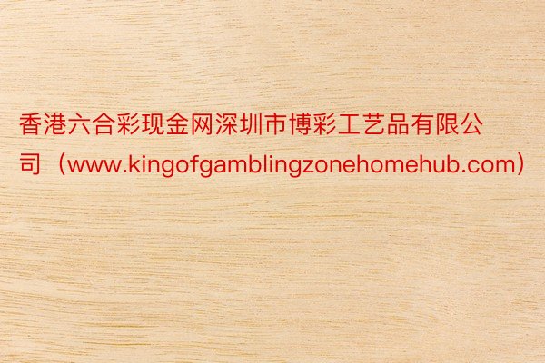 香港六合彩现金网深圳市博彩工艺品有限公司（www.kingofgamblingzonehomehub.com）