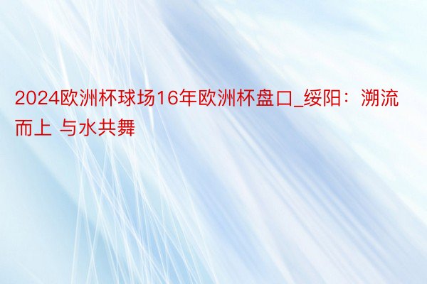 2024欧洲杯球场16年欧洲杯盘口_绥阳：溯流而上 与水共舞