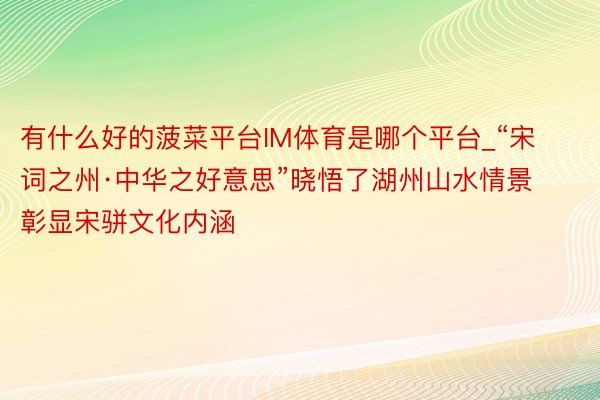 有什么好的菠菜平台IM体育是哪个平台_“宋词之州·中华之好意思”晓悟了湖州山水情景 彰显宋骈文化内涵