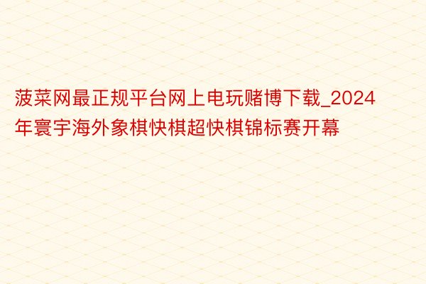 菠菜网最正规平台网上电玩赌博下载_2024年寰宇海外象棋快棋超快棋锦标赛开幕