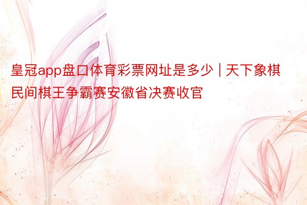 皇冠app盘口体育彩票网址是多少 | 天下象棋民间棋王争霸赛安徽省决赛收官