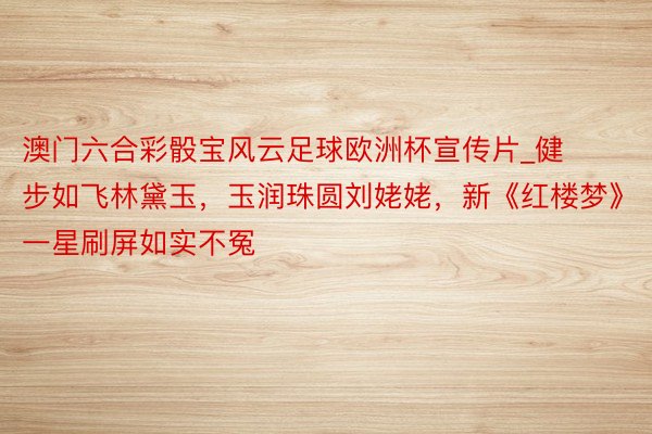澳门六合彩骰宝风云足球欧洲杯宣传片_健步如飞林黛玉，玉润珠圆刘姥姥，新《红楼梦》一星刷屏如实不冤