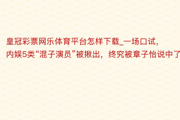 皇冠彩票网乐体育平台怎样下载_一场口试，内娱5类“混子演员”被揪出，终究被章子怡说中了
