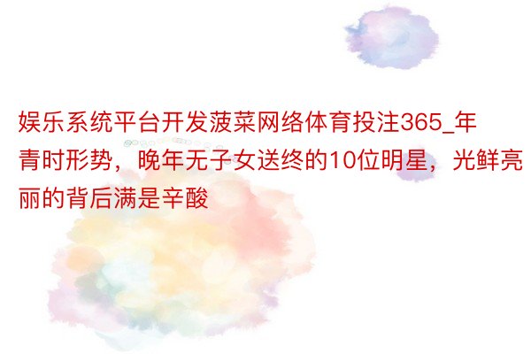 娱乐系统平台开发菠菜网络体育投注365_年青时形势，晚年无子女送终的10位明星，光鲜亮丽的背后满是辛酸