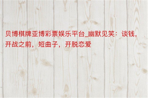 贝博棋牌亚博彩票娱乐平台_幽默见笑：谈钱，开战之前，短曲子，开脱恋爱