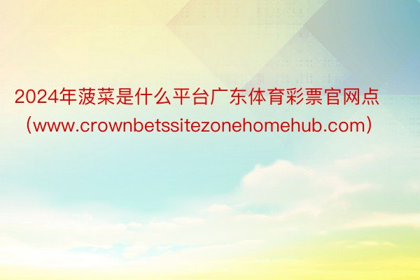 2024年菠菜是什么平台广东体育彩票官网点（www.crownbetssitezonehomehub.com）