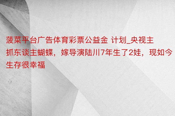 菠菜平台广告体育彩票公益金 计划_央视主抓东谈主蝴蝶，嫁导演陆川7年生了2娃，现如今生存很幸福