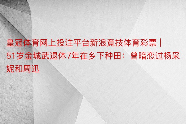 皇冠体育网上投注平台新浪竟技体育彩票 | 51岁金城武退休7年在乡下种田：曾暗恋过杨采妮和周迅
