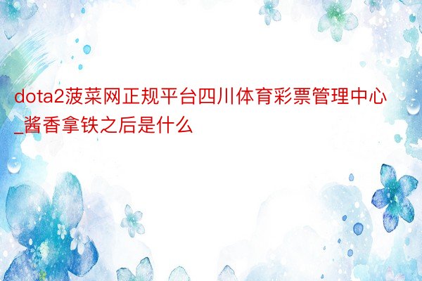dota2菠菜网正规平台四川体育彩票管理中心_酱香拿铁之后是什么