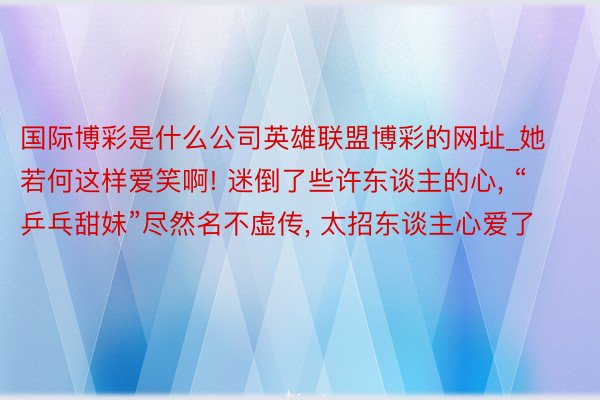 国际博彩是什么公司英雄联盟博彩的网址_她若何这样爱笑啊! 迷倒了些许东谈主的心, “乒乓甜妹”尽然名不虚传, 太招东谈主心爱了