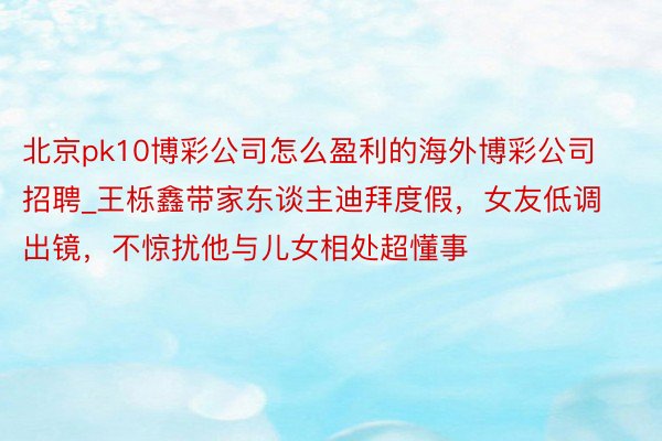 北京pk10博彩公司怎么盈利的海外博彩公司招聘_王栎鑫带家东谈主迪拜度假，女友低调出镜，不惊扰他与儿女相处超懂事
