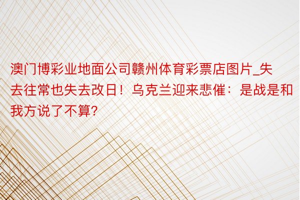 澳门博彩业地面公司赣州体育彩票店图片_失去往常也失去改日！乌克兰迎来悲催：是战是和我方说了不算？